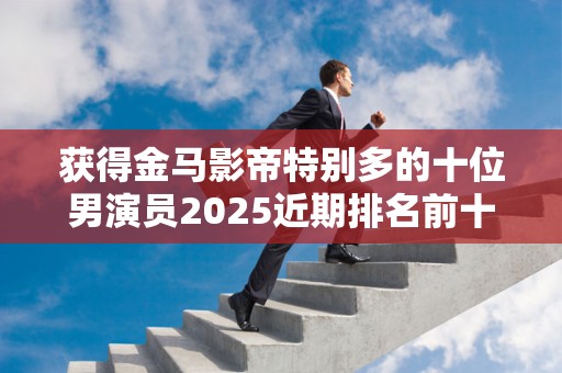 获得金马影帝特别多的十位男演员2025近期排名前十名榜单出炉