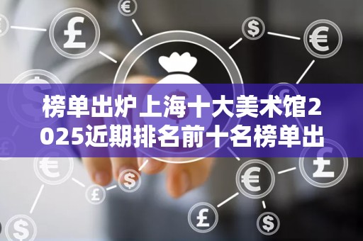 榜单出炉上海十大美术馆2025近期排名前十名榜单出炉