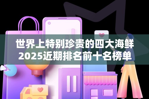 世界上特别珍贵的四大海鲜2025近期排名前十名榜单出炉