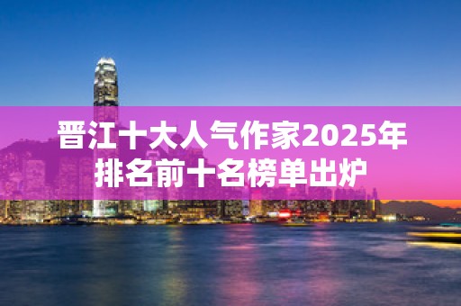 晋江十大人气作家2025年排名前十名榜单出炉
