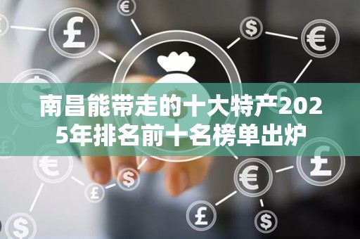南昌能带走的十大特产2025年排名前十名榜单出炉