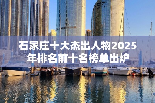 石家庄十大杰出人物2025年排名前十名榜单出炉