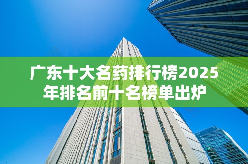 广东十大名药排行榜2025年排名前十名榜单出炉