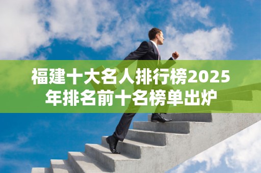 福建十大名人排行榜2025年排名前十名榜单出炉