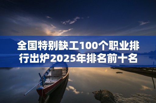 全国特别缺工100个职业排行出炉2025年排名前十名榜单出炉