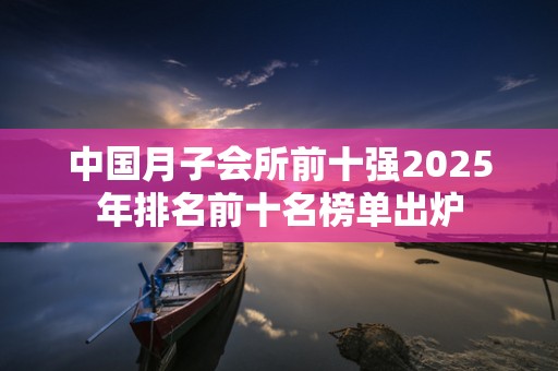 中国月子会所前十强2025年排名前十名榜单出炉
