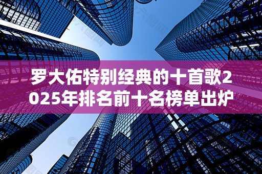 罗大佑特别经典的十首歌2025年排名前十名榜单出炉