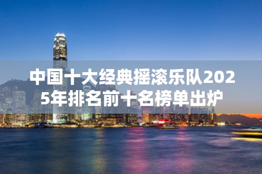 中国十大经典摇滚乐队2025年排名前十名榜单出炉