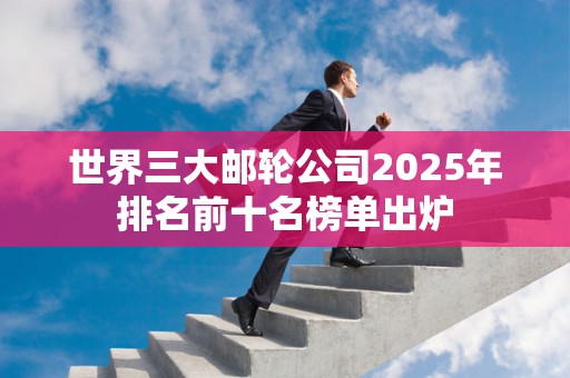 世界三大邮轮公司2025年排名前十名榜单出炉