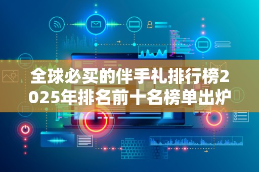 全球必买的伴手礼排行榜2025年排名前十名榜单出炉