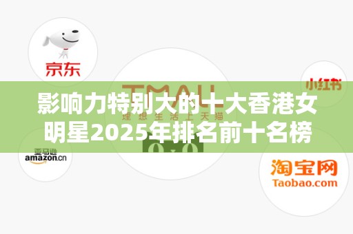 影响力特别大的十大香港女明星2025年排名前十名榜单出炉