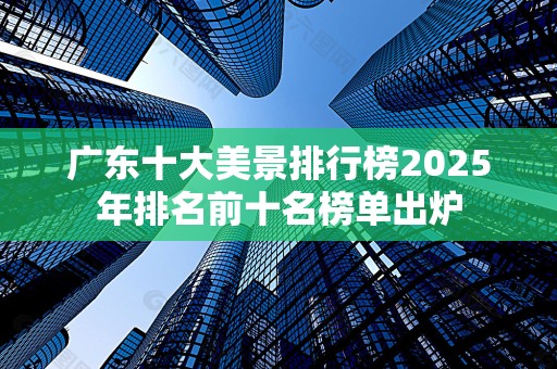 广东十大美景排行榜2025年排名前十名榜单出炉
