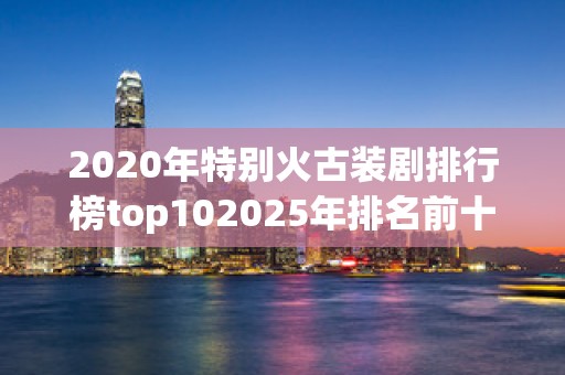 2020年特别火古装剧排行榜top102025年排名前十名榜单出炉