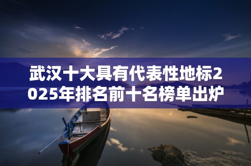 武汉十大具有代表性地标2025年排名前十名榜单出炉