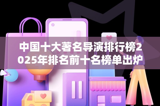 中国十大著名导演排行榜2025年排名前十名榜单出炉