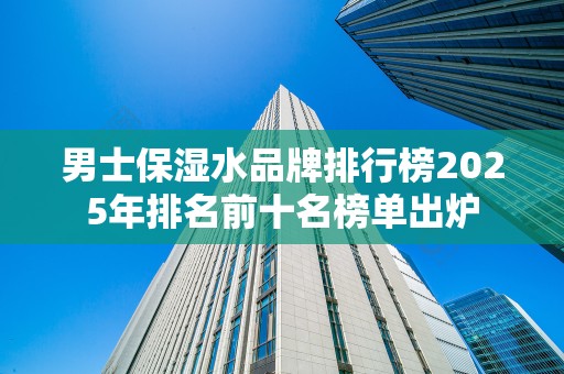 男士保湿水品牌排行榜2025年排名前十名榜单出炉