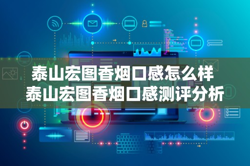 泰山宏图香烟口感怎么样 泰山宏图香烟口感测评分析