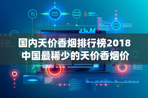 国内天价香烟排行榜2018 中国最稀少的天价香烟价格表和图片(40种)