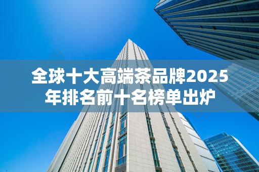 全球十大高端茶品牌2025年排名前十名榜单出炉