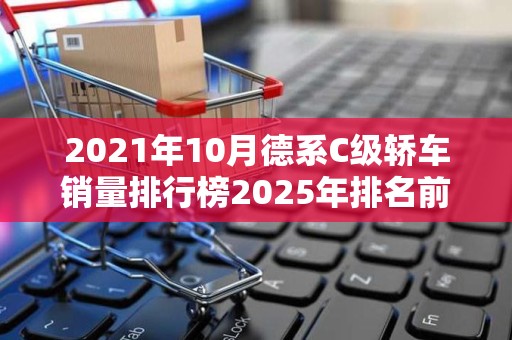 2021年10月德系C级轿车销量排行榜2025年排名前十名榜单出炉