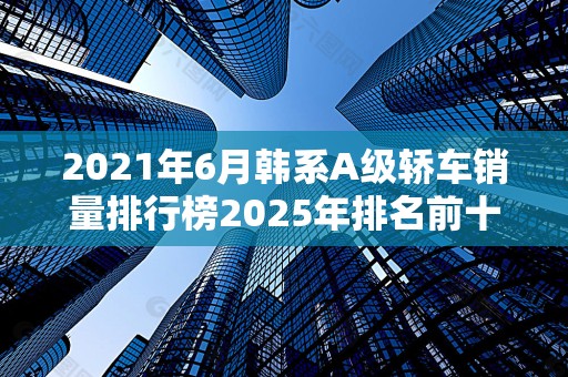 2021年6月韩系A级轿车销量排行榜2025年排名前十名榜单出炉