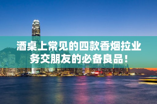 酒桌上常见的四款香烟拉业务交朋友的必备良品！