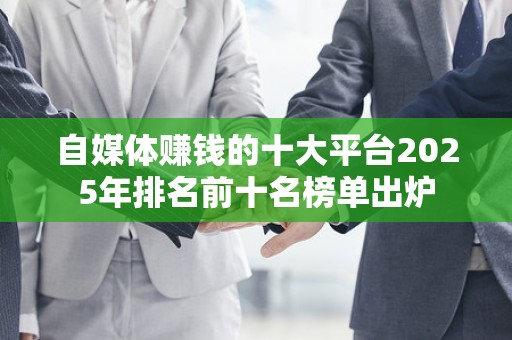 自媒体赚钱的十大平台2025年排名前十名榜单出炉