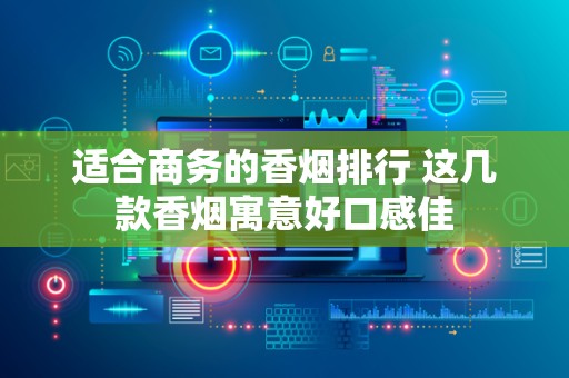 适合商务的香烟排行 这几款香烟寓意好口感佳