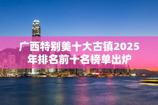 广西特别美十大古镇2025年排名前十名榜单出炉