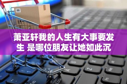 萧亚轩我的人生有大事要发生 是哪位朋友让她如此沉重