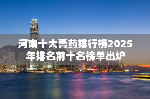 河南十大膏药排行榜2025年排名前十名榜单出炉