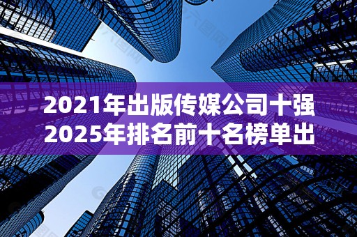 2021年出版传媒公司十强2025年排名前十名榜单出炉