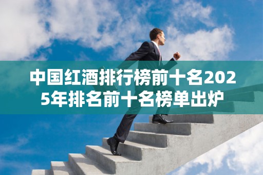 中国红酒排行榜前十名2025年排名前十名榜单出炉