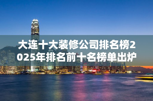 大连十大装修公司排名榜2025年排名前十名榜单出炉
