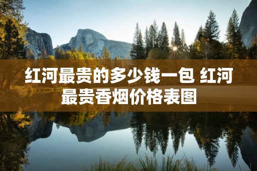 红河最贵的多少钱一包 红河最贵香烟价格表图