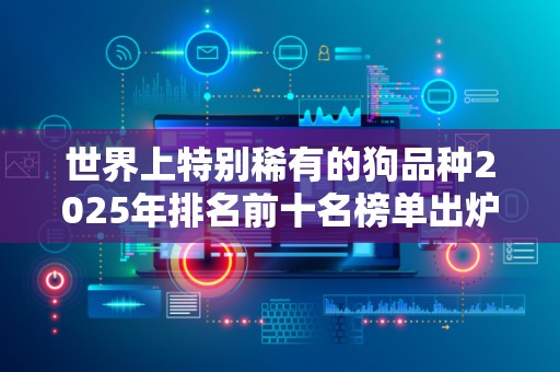 世界上特别稀有的狗品种2025年排名前十名榜单出炉