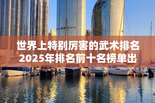 世界上特别厉害的武术排名2025年排名前十名榜单出炉