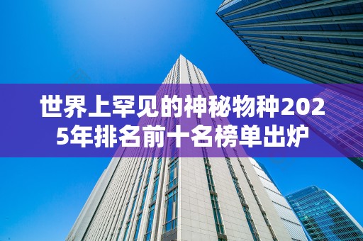 世界上罕见的神秘物种2025年排名前十名榜单出炉