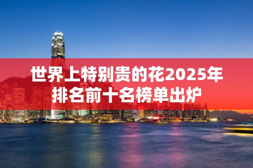世界上特别贵的花2025年排名前十名榜单出炉