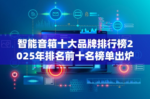 智能音箱十大品牌排行榜2025年排名前十名榜单出炉