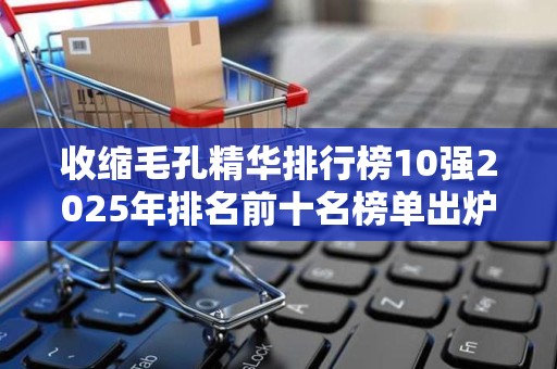 收缩毛孔精华排行榜10强2025年排名前十名榜单出炉
