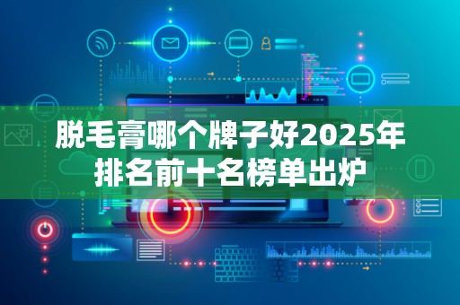 脱毛膏哪个牌子好2025年排名前十名榜单出炉