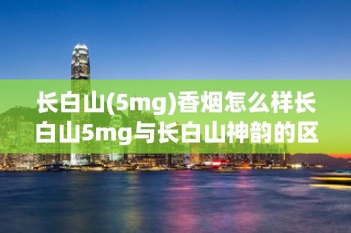 长白山(5mg)香烟怎么样长白山5mg与长白山神韵的区别