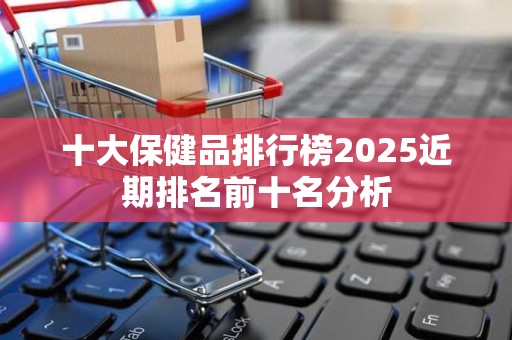 十大保健品排行榜2025近期排名前十名分析