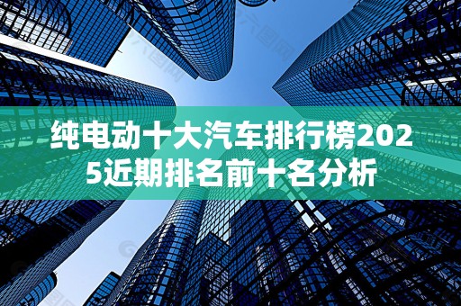 纯电动十大汽车排行榜2025近期排名前十名分析