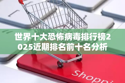世界十大恐怖病毒排行榜2025近期排名前十名分析