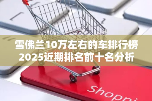 雪佛兰10万左右的车排行榜2025近期排名前十名分析