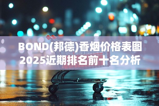 BOND(邦德)香烟价格表图2025近期排名前十名分析