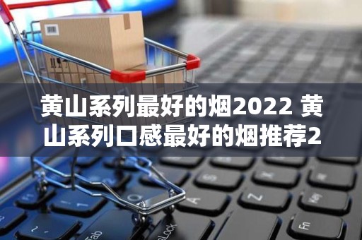 黄山系列最好的烟2022 黄山系列口感最好的烟推荐2022