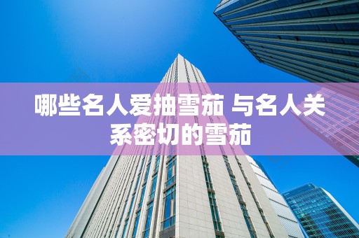 哪些名人爱抽雪茄 与名人关系密切的雪茄